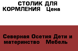 СТОЛИК ДЛЯ КОРМЛЕНИЯ › Цена ­ 1 500 - Северная Осетия Дети и материнство » Мебель   